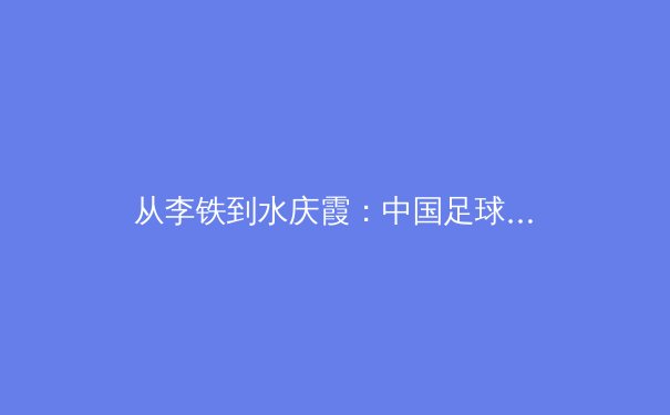 从李铁到水庆霞：中国足球体系性困局的深层解构 - 4