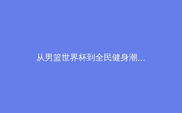 从男篮世界杯到全民健身潮：中国体育的多元图景与未来挑战 - 2