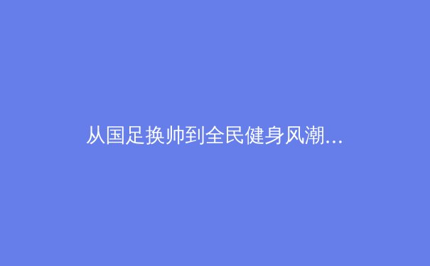 从国足换帅到全民健身风潮：中国体育的深层变革与未来之路 - 3